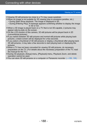 Page 188Connecting with other devices
Viewing on TV screenVQT5B76
- 188 -
 ●Viewing 3D still pictures too close to a TV may cause eyestrain. ●When an image is not suitable for 3D viewing (due to excessive parallax, etc.) • During Slide Show playback:  The image is displayed in 2D.
 • During [Filtering Play]:  A

 message appears confirming whether to display the image 
in 3D or not.
 ●When a 3D image is played back on a TV that is not 3D-capable, 2 pictures may 
appear side-by-side on the screen.
 ●On the LCD...
