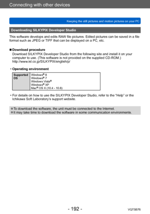 Page 192Connecting with other devices
Keeping the still pictures and motion pictures on your PCVQT5B76
- 192 -
Downloading SILKYPIX Developer Studio
This software develops and edits RAW file pictures. Edited pictures can be saved in a file 
format such as JPEG or TIFF that can be displayed on a PC, etc.
 ■ Download procedure
Download SILKYPIX Developer Studio from the following site and install it on your 
computer to use. (This software is not provided on the supplied CD-ROM.)...