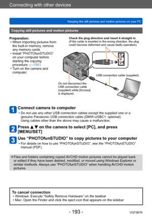Page 193Connecting with other devices
Keeping the still pictures and motion pictures on your PCVQT5B76
- 193 -
Connect camera to computer
 • Do not use any other USB connection cables except the supplied one or a genuine Panasonic USB connection cable (DMW -USBC1: optional). 
Using cables other than the above may cause a malfunction.
Press   on the camera to select [PC], and press 
[MENU/SET]
Use “PHOTOfunSTUDIO” to copy pictures to your computer
 • For details on how to use “PHOT OfunSTUDIO”, see the...