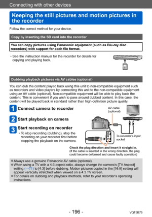 Page 196Connecting with other devices
Keeping the still pictures and motion pictures in 
the recorder
VQT5B76- 196 -
Follow the correct method for your device. 
Copy by inserting the SD card into the recorder
You can copy pictures using Panasonic equipment (such as Blu-ray disc 
recorders) with support for each file format.
 • See the instruction manual for the recorder for details for copying and playing back.
323232
Dubbing playback pictures via AV cables (optional)
You can dub the content played back using...