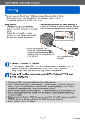 Page 197Connecting with other devices
Printing
VQT5B76- 197 -
Preparation: • When printing pictures from the built-in memory
, remove any memory 
cards.
 • Adjust the print quality or other  settings on your printer

, as needed.
 • T

urn on the camera and printer.
Connect camera to printer 
 • Do not use any other USB connection cables except the supplied one or a genuine Panasonic USB connection cable (DMW -USBC1: optional). 
Using cables other than the above may cause a malfunction.
Press   on the camera to...