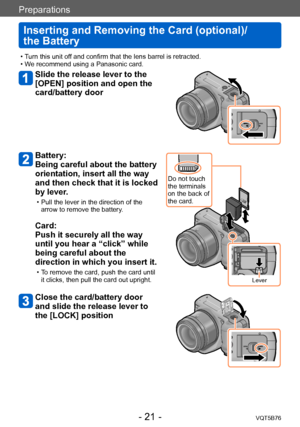 Page 21Preparations
Inserting and Removing the Card (optional)/ 
the Battery
VQT5B76- 21 -
 • Turn this unit off and confirm that the lens barrel is retracted. • We recommend using a Panasonic card.
Slide the release lever to the 
[OPEN] position and open the 
card/battery door
Battery:  
Being careful about the battery 
orientation, insert all the way 
and then check that it is locked 
by lever.
 • Pull the lever in the direction of the arrow to remove the battery .
Card:  
Push it securely all the way 
until...