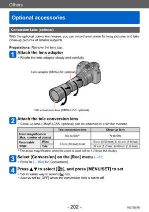 Page 202Others
Optional accessories
VQT5B76- 202 -
Others
Conversion Lens (optional)
With the optional conversion lenses, you can record even more faraway pictures and take 
close-up pictures of smaller subjects.
Preparations: Remove the lens cap.
Attach the lens adaptor
 • Rotate the lens adaptor slowly and carefully .
Lens adaptor (DMW-LA8: optional)
Tele conversion lens (DMW-LT55: optional)
Attach the tele conversion lens
 • Close-up lens (DMW -LC55: optional) can be attached in a similar manner.
Tele...