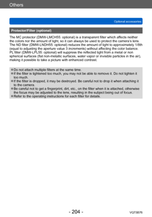 Page 204Others
Optional accessoriesVQT5B76
- 204 -
Protector/Filter (optional)
The MC protector (DMW-LMCH55: optional) is a transparent filter which affects neither 
the colors nor the amount of light, so it can always be used to protect the camera’ s lens.
The ND filter (DMW-LNDH55: optional) reduces the amount of light to approximately 1/8th 
(equal to adjusting the aperture value 3 increments) without affecting the color balance.
PL filter (DMW-LPL55: optional) will suppress the reflected light from a metal...