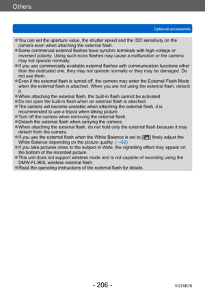 Page 206Others
Optional accessoriesVQT5B76
- 206 -
 ●You can set the aperture value, the shutter speed and the ISO sensitivity on the 
camera even when attaching the external flash.
 ●Some commercial external flashes have synchro terminals with high-voltage or 
reversed polarity. Using such extra flashes may cause a malfunction or the camera 
may not operate normally.
 ●If you use commercially available external flashes with communication functions other 
than the dedicated one, they may not operate normally or...