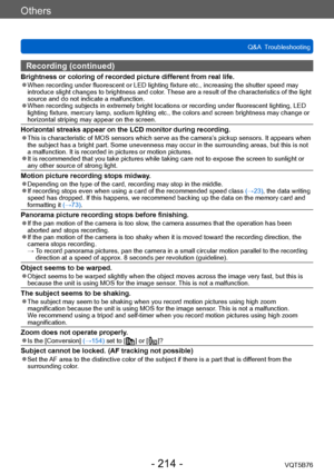 Page 214Others
Q&A  TroubleshootingVQT5B76
- 214 -
Recording (continued)
Brightness or coloring of recorded picture different from real life. ●When recording under fluorescent or LED lighting fixture etc., increasing the shutter speed may 
introduce slight changes to brightness and color. These are a result of the characteristics of the light 
source and do not indicate a malfunction.
 ●When recording subjects in extremely bright locations or recording under fluorescent lighting, LED 
lighting fixture, mercury...