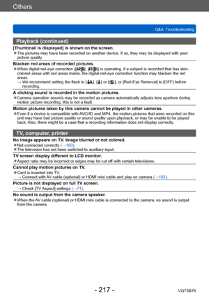Page 217Others
Q&A  TroubleshootingVQT5B76
- 217 -
Playback (continued)
[Thumbnail is displayed] is shown on the screen. ●The pictures may have been recorded on another device. If so, they may be displayed with poor 
picture quality.
Blacken red areas of recorded pictures. ●When digital red-eye correction ([], []) is operating, if a subject is recorded that has skin-
colored areas with red areas inside, the digital red-eye correction function may blacken the red 
areas.
 → 

 
W

e recommend setting the flash to...