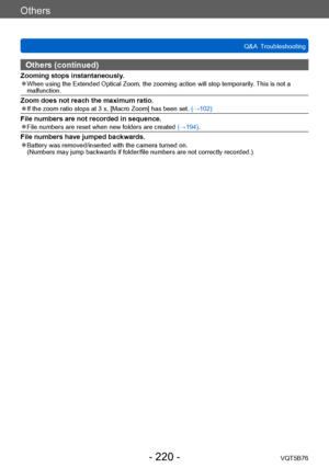 Page 220Others
Q&A  TroubleshootingVQT5B76
- 220 -
Others (continued)
Zooming stops instantaneously. ●When using the Extended Optical Zoom, the zooming action will stop temporarily . This is not a 
malfunction.
Zoom does not reach the maximum ratio. ●If the zoom ratio stops at 3 x, [Macro Zoom] has been set.  (→102)
File numbers are not recorded in sequence. ●File numbers are reset when new folders are created (→194).
File numbers have jumped backwards. ●Battery was removed/inserted with the camera turned on....