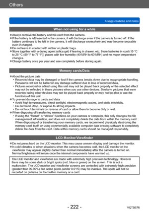 Page 222Others
Usage cautions and notesVQT5B76
- 222 -
When not using for a while
 ●Always remove the battery and the card from the camera. ●If the battery is left inserted in the camera, it will discharge even if the camera is turned of f. If the 
battery continues to be left in the camera, it will discharge excessively and may become unusable 
even if charged.
 ●Do not leave in contact with rubber or plastic bags. ●Store together with a drying agent (silica gel) if leaving in drawer , etc. Store batteries in...