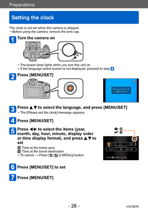 Page 26Preparations
Setting the clock
VQT5B76- 26 -
The clock is not set when the camera is shipped. • Before using the camera, remove the lens cap.
Turn the camera on
 • The power lamp lights when you turn this unit on. • If the language select screen is not displayed, proceed to step .
Press [MENU/SET]
Press   to select the language, and press [MENU/SET]
 • The [Please set the clock] message appears.
Press [MENU/SET]
Press   to select the items (year, 
month, day, hour, minute, display order 
or time display...