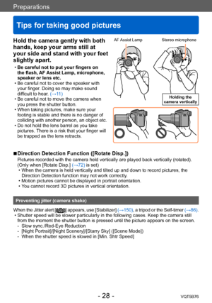 Page 28Preparations
Tips for taking good pictures
VQT5B76- 28 -
Hold the camera gently with both 
hands, keep your arms still at 
your side and stand with your feet 
slightly apart.
 •Be careful not to put your fingers on 
the flash, 
AF Assist Lamp, microphone, 
speaker or lens etc.
 • Be careful not to cover the speaker with  your finger

. Doing so may make sound 
difficult to hear. (→11)
 • Be careful not to move the camera when  you press the shutter button.
 • When taking pictures, make sure your footing...