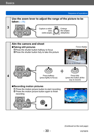 Page 30Basics
Sequence of operationsVQT5B76
- 30 -
3
Use the zoom lever to adjust the range of the picture to be 
taken 
(→75)
Capture a wider area  
(wide-angle)Enlarge 
the subject 
(telephoto)
4
Aim the camera and shoot
 ■Taking still pictures
 Press the shutter button halfway to focus  Press the shutter button fully to take the picture
Focus display
Press halfway
(press lightly to focus) Press fully
(press the button all the  way to record)
 ■Recording motion pictures
  Press the motion picture button to...