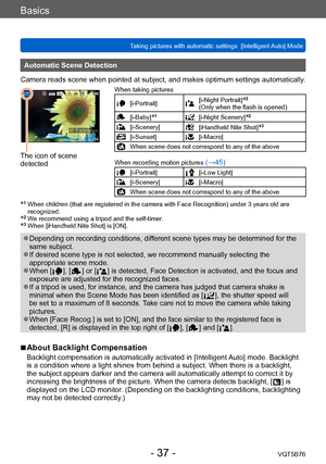 Page 37Basics
Taking pictures with automatic settings  [Intelligent Auto] Mode VQT5B76
- 37 -
Automatic Scene Detection
Camera reads scene when pointed at subject, and makes optimum settings automatically .
The icon of scene 
detected
When taking pictures
[i-Portrait][i-Night Portrait]*2 
(Only when the flash is opened) 
[i-Baby]*1[i-Night Scenery]*2
[i-Scenery][iHandheld Nite Shot]*3
[i-Sunset][i-Macro]
When scene does not correspond to any of the above
When recording motion pictures
 (→45)
[i-Portrait][i-Low...