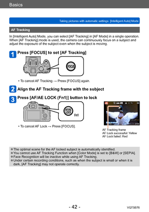 Page 42Basics
Taking pictures with automatic settings  [Intelligent Auto] Mode VQT5B76
- 42 -
AF Tracking
In [Intelligent Auto] Mode, you can select [AF Tracking] in [AF Mode] in a single operation. 
When [AF Tracking] mode is used, the camera can continuously focus on a subject and 
adjust the exposure of the subject even when the subject is moving.
Press [FOCUS] to set [AF Tracking]
 • To cancel AF Tracking → Press [FOCUS] again.
Align the AF Tracking frame with the subject
Press [AF/AE LOCK (Fn1)] button to...