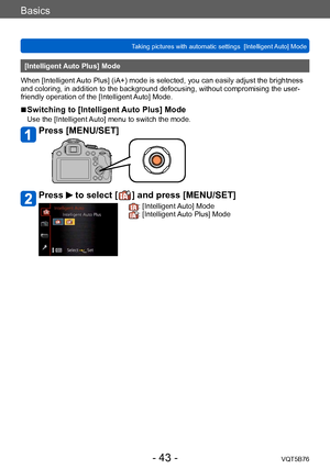 Page 43Basics
Taking pictures with automatic settings  [Intelligent Auto] Mode VQT5B76
- 43 -
[Intelligent Auto Plus] Mode
When [Intelligent Auto Plus] (iA+) mode is selected, you can easily adjust the brightness 
and coloring, in addition to the background defocusing, without compromising the user-
friendly operation of the [Intelligent Auto] Mode.
 ■Switching to [Intelligent Auto Plus] Mode
Use the [Intelligent Auto] menu to switch the mode.
Press [MENU/SET]
Press  to select [  ] and press [MENU/SET]
:...