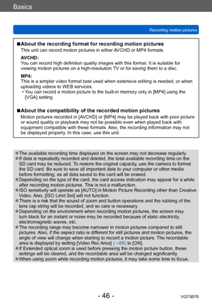 Page 46Basics
Recording motion picturesVQT5B76
- 46 -
 ■About the recording format for recording motion pictures
This unit can record motion pictures in either AVCHD or MP4 formats.
AVCHD:
You can record high definition quality images with this format. It is suitable for 
viewing motion pictures on a high-resolution TV or for saving them to a disc.
MP4:
This is a simpler video format best used when extensive editing is needed, or when 
uploading videos to WEB services.
 • Y
ou can record a motion picture to the...