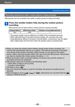 Page 48Basics
Recording motion picturesVQT5B76
- 48 -
Recording still pictures while a motion picture is being recorded
Still pictures can be recorded even while a motion picture is being recorded.
Press the shutter button fully during the motion picture 
recording
Still pictures can be taken while a motion picture is being recorded.
[Aspect Ratio] [Still Picture Size] Number of recordable pictures 16:9 3.5M 1
 • The picture quality may be different to [3.5M] (16:9) of standard pictures. • When still pictures...