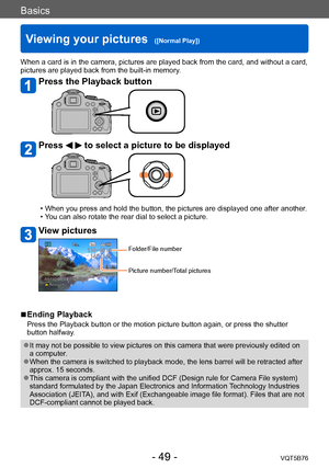Page 49Basics
Viewing your pictures  ([Normal Play])VQT5B76
- 49 -
When a card is in the camera, pictures are played back from the card, and without a card, 
pictures are played back from the built-in memory.
Press the Playback button
Press   to select a picture to be displayed
 • When you press and hold the button, the pictures are displayed one after another. • You can also rotate the rear dial to select a picture. 
View pictures
Folder/File number
Picture number/Total pictures
 ■Ending Playback
Press the...