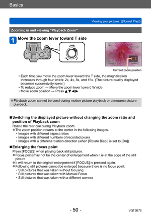 Page 50Basics
Viewing your pictures  ([Normal Play])VQT5B76
- 50 -
Zooming in and viewing “Playback Zoom”
Move the zoom lever toward T side
Current zoom position
 • Each time you move the zoom lever toward the  T side, the magnification 
increases through four levels: 2x, 4x, 8x, and 16x. (The picture quality displayed 
becomes successively lower.)
 • T

o reduce zoom → Move the zoom lever toward W side
 • Move zoom position → Press    
 ●Playback zoom cannot be used during motion picture playback or panorama...