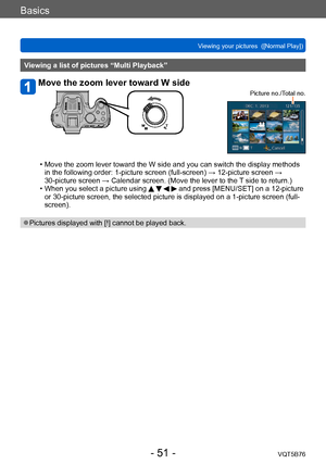 Page 51Basics
Viewing your pictures  ([Normal Play])VQT5B76
- 51 -
Viewing a list of pictures “Multi Playback”
Move the zoom lever toward W side
Picture no./Total no.
 • Move the zoom lever toward the W side and you can switch the display methods in the following order: 1-picture screen (full-screen) → 12-picture screen → 
30-picture screen → Calendar screen. (Move the lever to the 
T side to return.)
 • When you select a picture using     and press [MENU/SET] on a 12-picture 
or 30-picture screen, the selected...