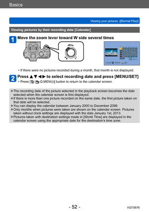 Page 52Basics
Viewing your pictures  ([Normal Play])VQT5B76
- 52 -
Viewing pictures by their recording date [Calendar]
Move the zoom lever toward W side several times
 • If there were no pictures recorded during a month, that month is not displayed.
Press     to select recording date and press [MENU/SET]
 • Press [ ( Q.MENU)] button to return to the calendar screen.
 ●The recording date of the picture selected in the playback screen becomes the date 
selected when the calendar screen is first displayed.
 ●If...