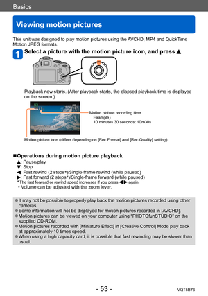 Page 53Basics
Viewing motion pictures
VQT5B76- 53 -
This unit was designed to play motion pictures using the AVCHD, MP4 and QuickTime 
Motion JPEG formats.
Select a picture with the motion picture icon, and press 
Playback now starts. (After playback starts, the elapsed playback time is displayed 
on the screen.)
Motion picture recording timeExample)
10 minutes 30 seconds: 10m30s
Motion picture icon (differs depending on [Rec Format] and [Rec Quality] setting)
 ■Operations during motion picture playback
:...