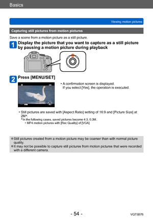 Page 54Basics
Viewing motion picturesVQT5B76
- 54 -
Capturing still pictures from motion pictures
Save a scene from a motion picture as a still picture.
Display the picture that you want to capture as a still picture 
by pausing a motion picture during playback
Press [MENU/SET]
 • A confirmation screen is displayed.   If you select [Yes], the operation is executed.
 • Still pictures are saved with [Aspect Ratio] setting of 16:9 and [Picture Size] at  2M *
.
*
 In the following cases, saved pictures bec ome 4:3,...