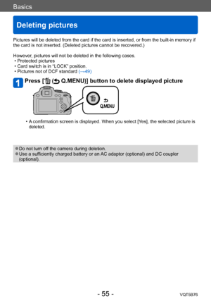 Page 55Basics
Deleting pictures
VQT5B76- 55 -
Pictures will be deleted from the card if the card is inserted, or from the built-in memory if 
the card is not inserted. (Deleted pictures cannot be recovered.)
However, pictures will not be deleted in the following cases.
 • Protected pictures  • Card switch is in “LOCK” position. • Pictures not of DCF standard 
(→49)
Press [ ( Q.MENU)] button to delete displayed picture
 • A confirmation screen is displayed. When you select [Yes], the selected picture is...