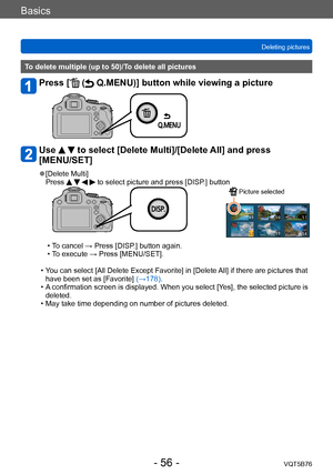 Page 56Basics
Deleting picturesVQT5B76
- 56 -
To delete multiple (up to 50)/To delete all pictures
Press [ ( Q.MENU)] button while viewing a picture 
Use   to select [Delete Multi]/[Delete All] and press 
[MENU/SET]
 ●[Delete Multi]
Press     to select picture and press [DISP.] button
 Picture selected
 • To cancel → Press [DISP.] button again. • T
o execute → Press [MENU/SET].
 • Y

ou can select [All Delete Except Favorite] in [Delete All] if there are pictures that 
have been set as [Favorite] (→178).
 • A...