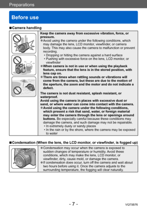 Page 7Preparations
Before use
VQT5B76- 7 -
 ■Camera handling
Keep the camera away from excessive vibration, force, or 
pressure.
 ●Avoid using the camera under the following conditions, which 
may damage the lens, LCD monitor, viewfinder, or camera 
body. This may also cause the camera to malfunction or prevent 
recording.
 • Dropping or hitting the camera against a hard surface • Pushing with excessive force on the lens, LCD monitor
, or 
viewfinder
 ●When camera is not in use or when using the playback...