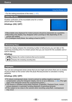 Page 66Basics
Using the [Setup] menuVQT5B76
- 66 -
 • For the setting procedures of the menu.  (→ 57)
[Video Rec Area]
Enables verification of the recordable area for a motion 
picture before recording.
 ■Settings: [ON] / [OFF]
 ●Recordable area displayed for motion pictures should be interpreted as a guideline. ●Recording area display may disappear when zooming to Tele depending on the 
picture size setting.
 ●For [Intelligent Auto] Mode, the setting is fixed to [OFF].
[Remaining Disp.]
Switch the display...