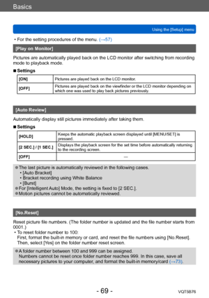 Page 69Basics
Using the [Setup] menuVQT5B76
- 69 -
 • For the setting procedures of the menu.  (→ 57)
[Play on Monitor]
Pictures are automatically played back on the LCD monitor after switching from recording 
mode to playback mode.
 ■Settings
[ON] Pictures are played back on the LCD monitor.
[OFF] Pictures are played back on the viewfinder or the LCD monitor depending on 
which one was used to play back pictures previously.
[Auto Review]
Automatically display still pictures immediately after taking them....