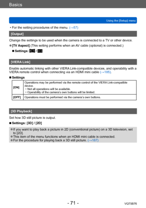 Page 71Basics
Using the [Setup] menuVQT5B76
- 71 -
 • For the setting procedures of the menu.  (→ 57)
[Output]
Change the settings to be used when the camera is connected to a  TV or other device.
 ●[TV Aspect]  (This setting performs when an AV cable (optional) is connected.)
 ■Settings:  / 
[VIERA Link]
Enable automatic linking with other VIERA Link-compatible devices, and operability with a 
VIERA remote control when connecting via an HDMI mini cable  (→185).
 ■Settings
[ON]Operations may be performed via...