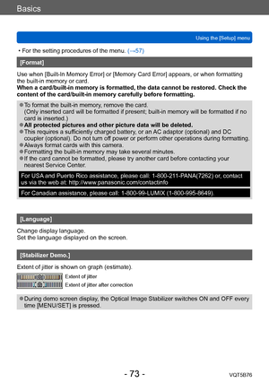 Page 73Basics
Using the [Setup] menuVQT5B76
- 73 -
 • For the setting procedures of the menu.  (→ 57)
[Format]
Use when [Built-In Memory Error] or [Memory Card Error] appears, or when formatting 
the built-in memory or card. 
When a card/built-in memory is formatted, the data cannot be restored. Check the 
content of the card/built-in memory carefully before formatting.
 ●To format the built-in memory, remove the card. 
(Only inserted card will be formatted if present; built-in memory will be formatted if no...