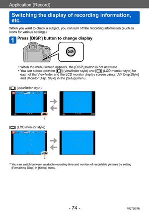Page 74Application (Record)
Switching the display of recording information, 
etc.
VQT5B76- 74 -
When you want to check a subject, you can turn off the recording information (such as 
icons for various settings). 
Press [DISP.] button to change display
 • When the menu screen appears, the [DISP.] button is not activated.  • Y
ou can select between [   ] (viewfinder style) and [  ] (LCD monitor style) for 
each of the V
iewfinder and the LCD monitor display screen using [LVF Disp.Style] 
and [Monitor Disp. Style]...