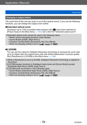 Page 76Application (Record)
Using ZoomVQT5B76
- 76 -
Enlarging a subject further
The zoom lens of this unit can zoom in up to 60x (optical zoom). If you use the following 
functions, you can enlarge the subject even further.
 ■Extended optical zoom
Zooming in up to 135x is possible when pictures with [  ] have been selected by 
[Picture Size] on the [Rec] menu 
(→143). EZ is short for “Extended optical zoom”.
 ●Extended optical zoom cannot be used in the following cases: • Motion picture (including [Creative V...
