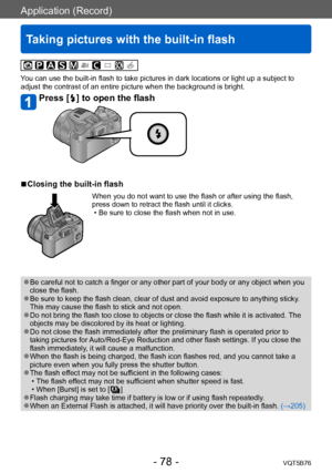 Page 78Application (Record)
Taking pictures with the built-in flash
VQT5B76- 78 -
You can use the built-in flash to take pictures in dark locations or light up a subject to 
adjust the contrast of an entire picture when the background is bright.
Press [  ] to open the flash
 ■Closing the built-in flash
When you do not want to use the flash or after using the flash, 
press down to retract the flash until it clicks.
 • Be sure to close the flash when not in use.
 ●Be careful not to catch a finger or any other...
