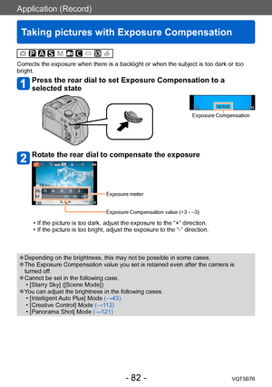 Page 82Application (Record)
Taking pictures with Exposure Compensation
VQT5B76- 82 -
Corrects the exposure when there is a backlight or when the subject is too dark or too 
bright.
Press the rear dial to set Exposure Compensation to a 
selected state
Exposure Compensation
Rotate the rear dial to compensate the exposure
Exposure meter
Exposure Compensation value (+3 - –3)
 • If the picture is too dark, adjust the exposure to the “+” direction. • If the picture is too bright, adjust the exposure to the “-”...