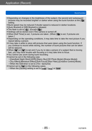 Page 85Application (Record)
Burst functionVQT5B76
- 85 -
 ●Depending on changes in the brightness of the subject, the second and subsequent 
pictures may be recorded brighter or darker when using the burst function at the [   ] 
setting.
 ●Burst speed may be reduced if shutter speed is reduced in darker locations. ●[Auto Bracket] or [WB Bracket] is released. ●The flash is set to [  ]. (Except [   ]) ●Settings will be stored even if the camera is turned off. ●When [Self Timer] is set, 3 pictures are taken. (When...