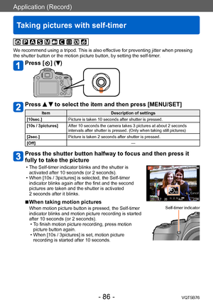 Page 86Application (Record)
Taking pictures with self-timer
VQT5B76- 86 -
We recommend using a tripod. This is also effective for preventing jitter when pressing 
the shutter button or the motion picture button, by setting the self-timer.
Press [  ] ()
Press   to select the item and then press [MENU/SET]
ItemDescription of settings
[10sec.] Picture is taken 10 seconds after shutter is pressed.
[10s / 3pictures] After 10 seconds the camera takes 3 pictures at about 2 seconds 
intervals after shutter is pressed....