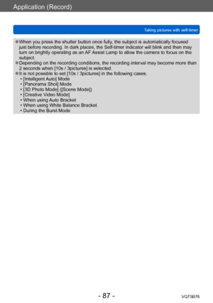 Page 87Application (Record)
Taking pictures with self-timerVQT5B76
- 87 -
 ●When you press the shutter button once fully, the subject is automatically focused 
just before recording. In dark places, the Self-timer indicator will blink and then may 
turn on brightly operating as an AF Assist Lamp to allow the camera to focus on the 
subject.
 ●Depending on the recording conditions, the recording interval may become more than 
2  seconds when [10s / 3pictures] is selected.
 ●It is not possible to set [10s /...