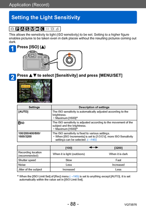 Page 88Application (Record)
Setting the Light Sensitivity
VQT5B76- 88 -
This allows the sensitivity to light (ISO sensitivity) to be set. Setting to a higher figure 
enables pictures to be taken even in dark places without the resulting pictures coming out 
dark.
Press [ISO] ()
Press   to select [Sensitivity] and press [MENU/SET]
SettingsDescription of settings
[AUTO] The ISO sensitivity is automatically adjusted according to the 
brightness.
 • Maximum [1600]*
The ISO sensitivity is adjusted according to the...