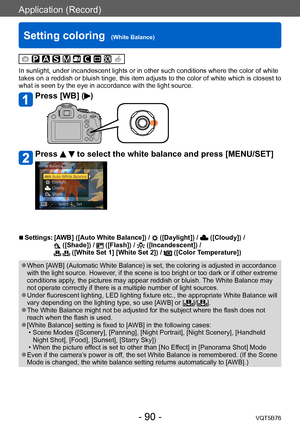 Page 90Application (Record)
Setting coloring  (White Balance)VQT5B76
- 90 -
In sunlight, under incandescent lights or in other such conditions where the color of white 
takes on a reddish or bluish tinge, this item adjusts to the color of white which is closest to 
what is seen by the eye in accordance with the light source.
Press [WB] ()
Press   to select the white balance and press [MENU/SET]
 ■Settings:  [AWB] ([Auto White Balance]) /  ([Daylight]) /  ([Cloudy]) /  ([Shade]) /  ([Flash]) /  ([Incandescent])...