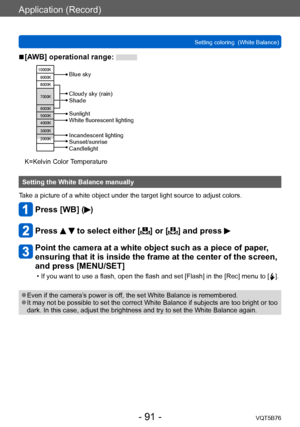 Page 91Application (Record)
Setting coloring  (White Balance)VQT5B76
- 91 -
 ■[AWB] operational range: 
10000K9000K
8000K
7000K
6000K
5000K
4000K
3000K
2000K
Cloudy sky (rain)
Shade
Incandescent lighting
Sunset/sunrise
Candlelight Sunlight
White fluorescent lighting Blue sky
K=Kelvin Color Temperature
Setting the White Balance manually
Take a picture of a white object under the target light source to adjust colors.
Press [WB] ()
Press   to select either [] or [] and press 
Point the camera at a white object...