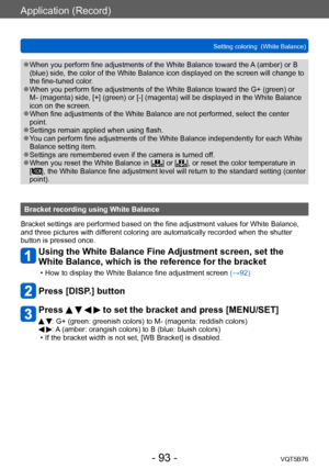 Page 93Application (Record)
Setting coloring  (White Balance)VQT5B76
- 93 -
 ●When you perform fine adjustments of the White Balance toward the  A (amber) or B 
(blue) side, the color of the White Balance icon displayed on the screen will change to 
the fine-tuned color.
 ●When you perform fine adjustments of the White Balance toward the G+ (green) or 
M- (magenta) side, [+] (green) or [-] (magenta) will be displayed in the White Balance 
icon on the screen.
 ●When fine adjustments of the White Balance are not...