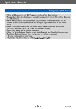 Page 94Application (Record)
Setting coloring  (White Balance)VQT5B76
- 94 -
 ●When [WB Bracket] is set, [BKT] appears on the White Balance icon. ●The position of the bracket cannot exceed the edge (limit value) of the White Balance 
fine adjustments.
 ●When White Balance fine adjustments are performed after the bracket is set, the 
bracket is used to take pictures with the changed adjustment value as the center 
value.
 ●When the camera is turned off, the White Balance Bracket setting is canceled. 
(Including...
