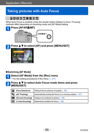 Page 95Application (Record)
Taking pictures with Auto Focus
VQT5B76- 95 -
When Auto Focus is enabled, press the shutter button halfway to focus. Focusing 
methods differ depending on recording mode and [AF Mode] setting. 
Press [AF/AF/MF]
Press   to select [AF] and press [MENU/SET]
 ■Switching [AF Mode]
Select [AF Mode] from the [Rec] menu
 • For the setting procedures of the menu. (→ 57)
Press   to select Auto Focus mode items and press 
[MENU/SET]
(Face Detection) Taking front-on pictures of people  (→96)
(AF...