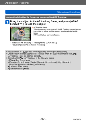 Page 97Application (Record)
Taking pictures with Auto FocusVQT5B76
- 97 -
Automatically locking the focus on a moving subject (AF Tracking)
Bring the subject to the AF tracking frame, and press [AF/AE 
LOCK (Fn1)] to lock the subject
AF Tracking frame
When the subject is recognized, the AF Tracking frame changes 
from white to yellow, and the subject is automatically kept in 
focus.
If AF Lock fails, a red frame flashes.
 • To release AF Tracking → Press [AF/AE LOCK (Fn1)]. • Focus range: same as macro...