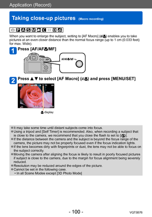 Page 100Application (Record)
Taking close-up pictures  (Macro recording)VQT5B76
- 100 -
When you want to enlarge the subject, setting to [AF Macro] () enables you to take 
pictures at an even closer distance than the normal focus range (up to 1 cm (0.033 feet) 
for max. Wide).
Press [AF/AF/MF]
Press   to select [AF Macro] () and press [MENU/SET]
 display
 ●It may take some time until distant subjects come into focus. ●Using a tripod and [Self Timer] is recommended. Also, when recording a subject that 
is close...