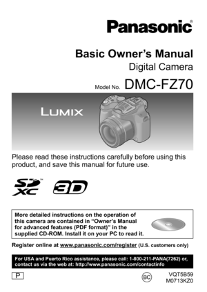 Page 1VQT5B59
M0713KZ0
Basic Owner’s Manual
Digital Camera
Model No.DMC-FZ70
Please read these instructions carefully before using this 
product, and save this manual for future use.
More detailed instructions on the operation of 
this camera are contained in “Owner’s Manual 
for advanced features (PDF format)” in the 
supplied CD-ROM. Install it on your PC to read it.
Register online at www.panasonic.com/register (U.S. customers only)
P
For USA and Puerto Rico assistance, please call: 1-800-211-PANA(7262) or,...